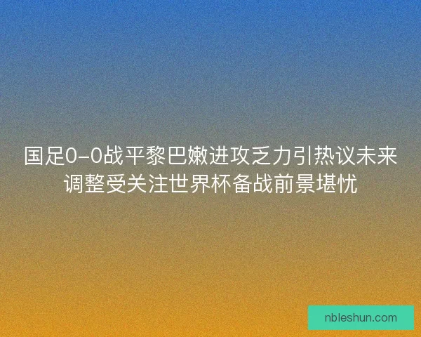 国足0-0战平黎巴嫩进攻乏力引热议未来调整受关注世界杯备战前景堪忧