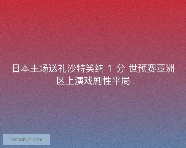 日本主场送礼沙特笑纳 1 分 世预赛亚洲区上演戏剧性平局