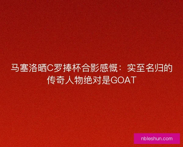 马塞洛晒C罗捧杯合影感慨：实至名归的传奇人物绝对是GOAT