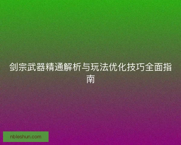 剑宗武器精通解析与玩法优化技巧全面指南