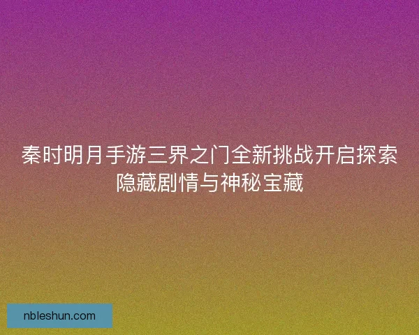 秦时明月手游三界之门全新挑战开启探索隐藏剧情与神秘宝藏