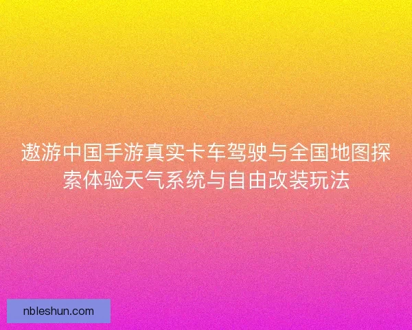 遨游中国手游真实卡车驾驶与全国地图探索体验天气系统与自由改装玩法
