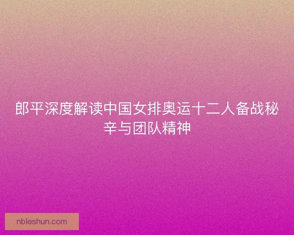 郎平深度解读中国女排奥运十二人备战秘辛与团队精神
