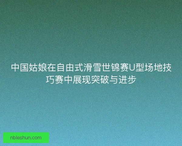 中国姑娘在自由式滑雪世锦赛U型场地技巧赛中展现突破与进步