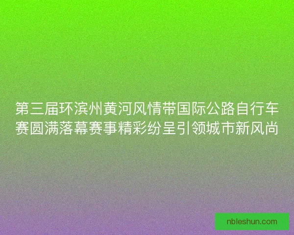 第三届环滨州黄河风情带国际公路自行车赛圆满落幕赛事精彩纷呈引领城市新风尚
