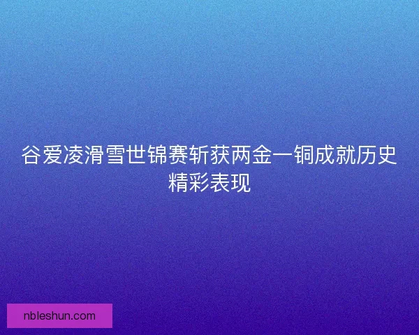 谷爱凌滑雪世锦赛斩获两金一铜成就历史精彩表现