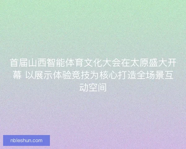首届山西智能体育文化大会在太原盛大开幕 以展示体验竞技为核心打造全场景互动空间