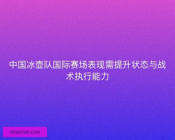 中国冰壶队国际赛场表现需提升状态与战术执行能力