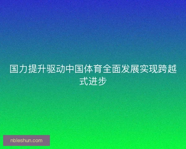 国力提升驱动中国体育全面发展实现跨越式进步