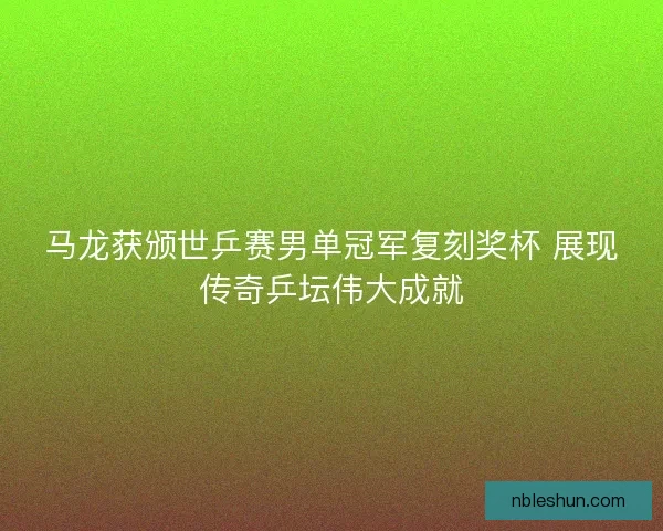 马龙获颁世乒赛男单冠军复刻奖杯 展现传奇乒坛伟大成就