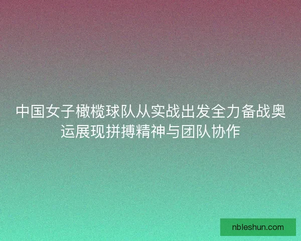 中国女子橄榄球队从实战出发全力备战奥运展现拼搏精神与团队协作
