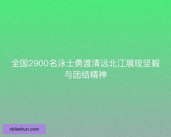 全国2900名泳士勇渡清远北江展现坚毅与团结精神