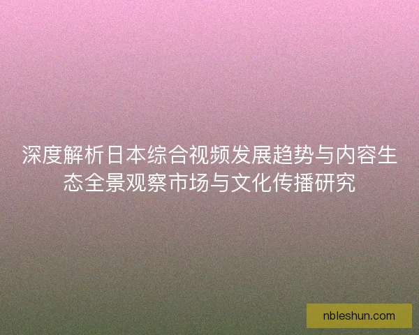深度解析日本综合视频发展趋势与内容生态全景观察市场与文化传播研究
