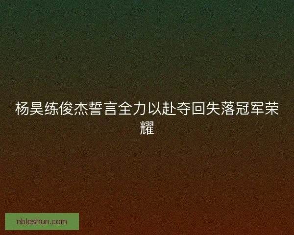 杨昊练俊杰誓言全力以赴夺回失落冠军荣耀