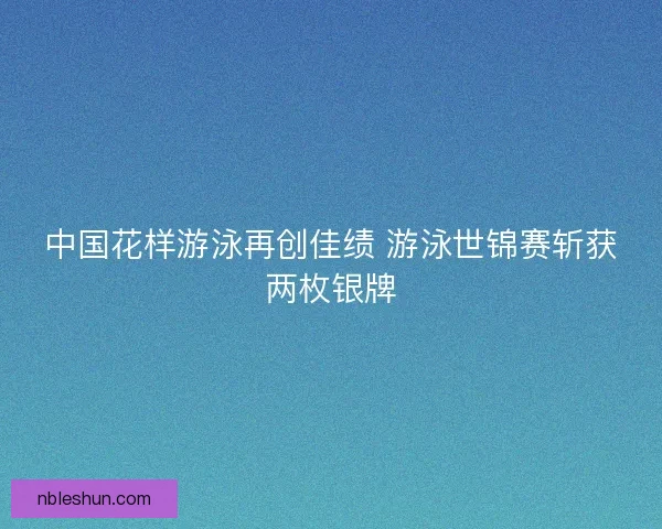 中国花样游泳再创佳绩 游泳世锦赛斩获两枚银牌