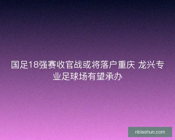 国足18强赛收官战或将落户重庆 龙兴专业足球场有望承办