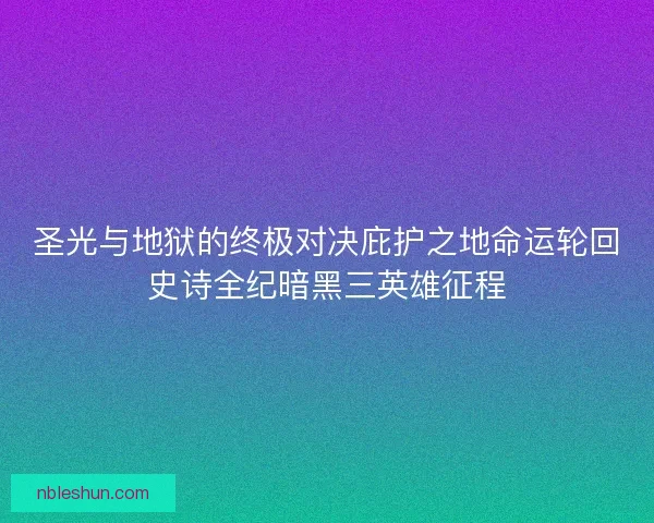 圣光与地狱的终极对决庇护之地命运轮回史诗全纪暗黑三英雄征程