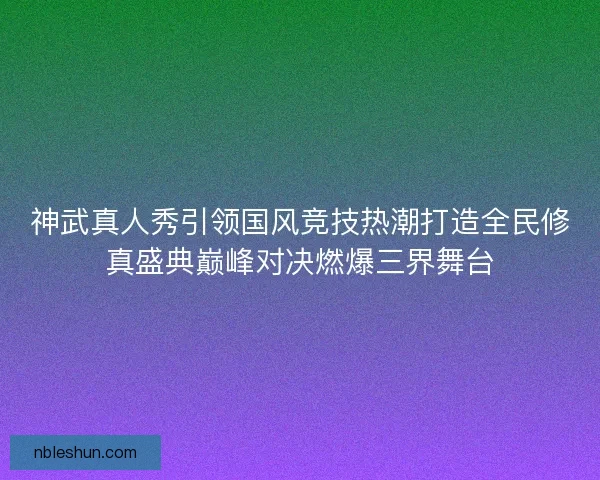 神武真人秀引领国风竞技热潮打造全民修真盛典巅峰对决燃爆三界舞台